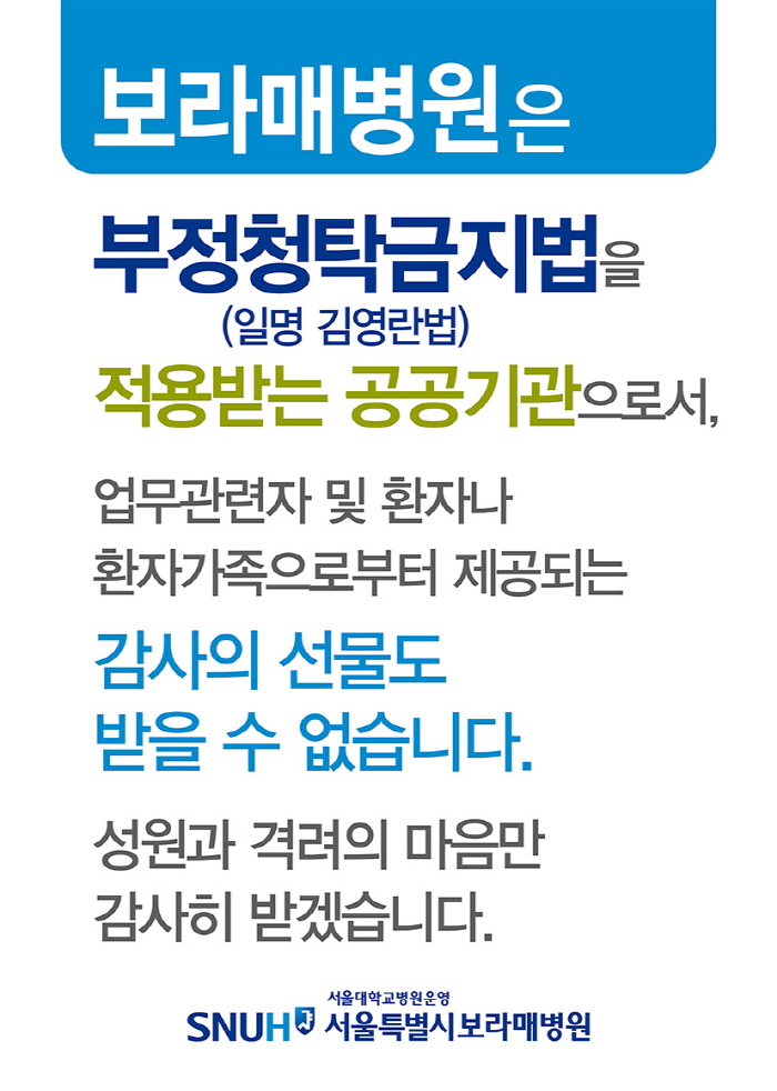 보라매병원은 부정청탁금지법(일명 김영란법)을 적용받는 공공기관으로서, 업무관련자 및 환자나 환자가족으로부터 제공되는 감사의 선물도 받을 수 없습니다. 성원과 격려의 마음만 감사히 받겠습니다.