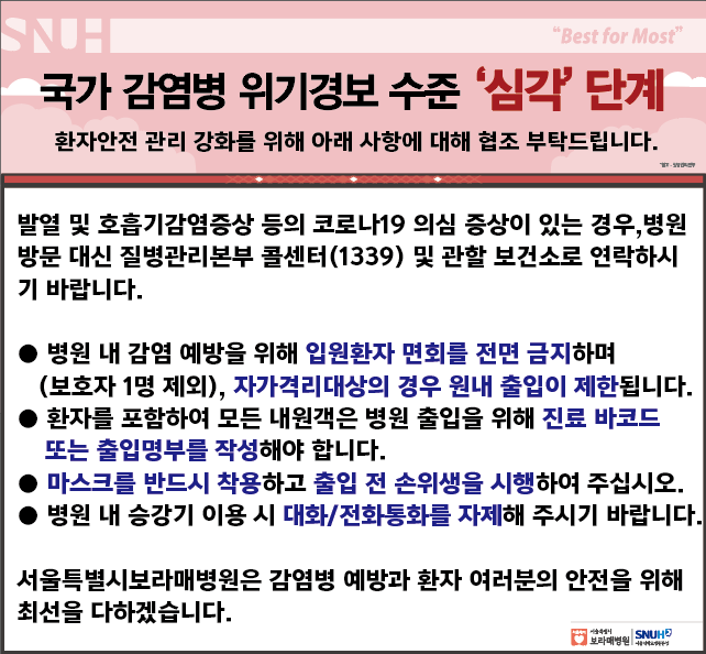 국가 감염병 위기경보 수전 심각단계 환자안전 관리 강화를 위해 아래 사항에 대해 협조 부탁드립니다. 발열 및 호흡기감염증상 등의 코로나19 의심 증상이 있는 경우, 병원방문 대신 질병관리본부 콜센터1339 및 관할 보건소로 연락하시기 바랍니다. 병원 내 감염 에방을 위해 입원환자 면회를 전면 금지하며(보호자 1명 제외) 자가격리대상의 경우 원내 출입이 제한 됩니다. 환자를 포함하여 모든 내원객은 병원 출입을 위해 진료 바코드 또는 출입명부를 작성해야 합니다. 마스크를 반드시 착용하고 출입 전 손위생을 시행하여 주십시오, 병원 내 승강기 이용 시 대화/전화통화를 자제해 주시기 바랍니다. 서울특별시보라매병원은 감염병 예방과 환자 여러분의 안전을 위해 최선을 다하겠습니다.