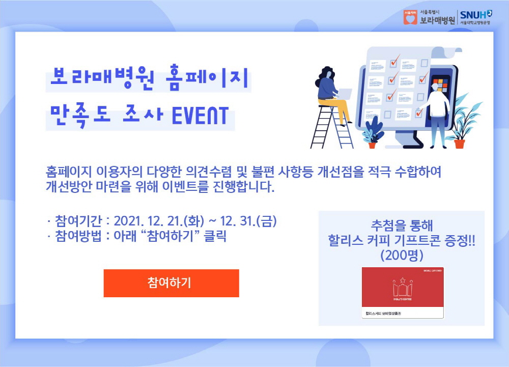 보라매병원 홈페이지 만족도 조사Event. 홈페이지 이용자의 다양한 의견수렴 및 불편 사항등 개선점을 적극 수합하여 개선방안 마련을 위해 이벤트를 진행합니다. 참여기간 :2022년 12월 21일(화) ~ 12월 31일(금). 참여방법: 아래 