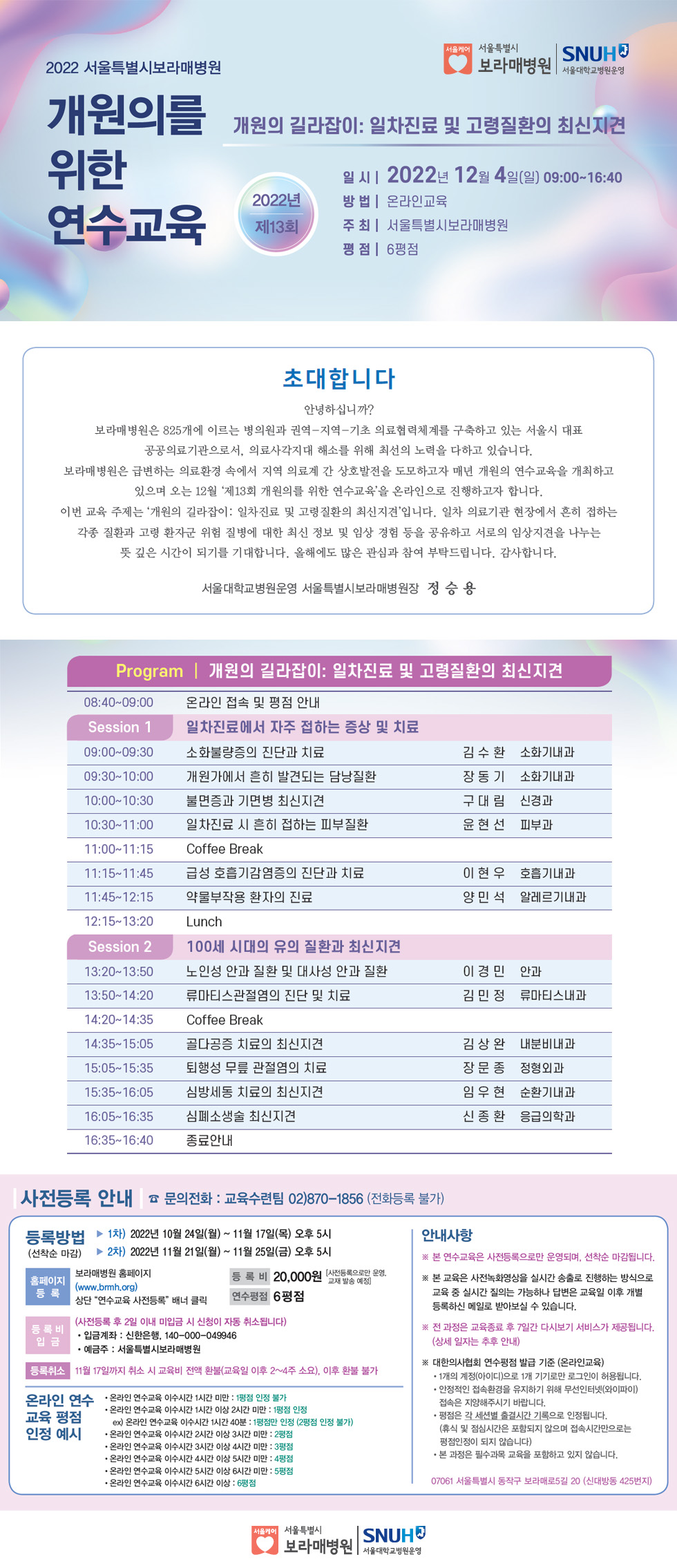 2022 서울특별시보라매병원서울케어 서울특별시 SNUH 보라매병원 |서울대학교병원운영 개원의를 개원의 길라잡이: 일차진료 및 고령질환의 최신지견 위한일 시 2022년 12월 4일(일) 09:00~16:40 방법 | 온라인교육 연수교육 제13회 주 최ᅵ 서울특별시보라매병원 평점 | 6평점 초대합니다 안녕하십니까? 보라매병원은 825개에 이르는 병의원과 권역-지역-기초 의료협력체계를 구축하고 있는 서울시 대표 공공의료기관으로서, 의료사각지대 해소를 위해 최선의 노력을 다하고 있습니다. 보라매병원은 급변하는 의료환경 속에서 지역 의료계 간 상호발전을 도모하고자 매년 개원의 연수교육을 개최하고 있으며 오는 12월 '제13회 개원의를 위한 연수교육'을 온라인으로 진행하고자 합니다. 이번 교육 주제는 '개원의 길라잡이 : 일차진료 및 고령질환의 최신지견'입니다. 일차 의료기관 현장에서 흔히 접하는 각종 질환과 고령 환자군 위험 질병에 대한 최신 정보 및 임상 경험 등을 공유하고 서로의 임상지견을 나누는 뜻 깊은 시간이 되기를 기대합니다. 올해에도 많은 관심과 참여 부탁드립니다. 감사합니다. 서울대학교병원운영 서울특별시보라매병원장 정승용 Program | 개원의 길라잡이: 일차진료 및 고령질환의 최신지견 08:40~09:00 온라인 접속 및 평점 안내 Session 1 일차진료에서 자주 접하는 증상 및 치료 09:00-09:30 소화불량증의 진단과 치료 김수환 소화기내과 09:30~10:00 개원가에서 흔히 발견되는 담낭질환 장동기 소화기내과 10:00~10:30 불면증과 기면병 최신지견 구대림 신경과 11:00-11:15 10:30-11:00 일차진료 시 흔히 접하는 피부질환 Coffee Break 윤현선 피부과 11:15~11:45 11:45~12:15 급성 호흡기감염증의 진단과 치료 약물부작용 환자의 진료 이현우 호흡기내과 양민석 알레르기내과 12:15 13:20 Lunch Session 2 13:20~13:50 100세 시대의 유의 질환과 최신지견 노인성 안과 질환 및 대사성 안과 질환 이경민 안과 13:50~14:20 류마티스관절염의 진단 및 치료 김민정 류마티스내과 14:20~14:35 Coffee Break 14:35~15:05 골다공증 치료의 최신지견 김상완 내분비내과 15:05~15:35 퇴행성 무릎 관절염의 치료 장문종 정형외과 15:35~16:05 심방세동 치료의 최신지견 임우현 순환기내과 16:05 16:35 심폐소생술 최신지견 신종환 응급의학과 16:35~16:40 종료안내 사전등록 안내 문의전화 : 교육수련팀 02)870-1856 (전화등록 불가) 등록방법 1차) 2022년 10월 24일(월) ~ 11월 17일(목) 오후 5시 (선착순 마감) ▶ 2차) 2022년 11월 21일(월) ~ 11월 25일(금) 오후 5시 안내사항 보라매병원 홈페이지 홈페이지 (www.brmh.org) 등록 상단 연수교육 사전등록 배너 클릭 등록비 20,000원 [사전등록으로만 운영, 연수평점 6 평점 교재발송 예정] 등록비 입금 (사전등록 후 2일 이내 미입금 시 신청이 자동 취소됩니다) 입금계좌: 신한은행 140-000-049946 예금주: 서울특별시보라매병원 등록취소 11월 17일까지 취소 시 교육비 전액 환불(교육일 이후 2~4주 소요). 이후 환불 불가 온라인 연수 온라인 연수교육 이수시간 1시간 미만 : 1평점 인정 불가 교육 평점 인정 예시  온라인 연수교육 이수시간 1시간 이상 2시간 미만 : 1평점 인정 ex) 온라인 연수교육 이수시간 1시간 40분 : 1 평점만 인정 (2평점 인정 불가) 온라인 연수교육 이수시간 2시간 이상 3시간 미만 : 2 평점 온라인 연수교육 이수시간 3시간 이상 4시간 미만 : 3평점 온라인 연수교육 이수시간 4시간 이상 5시간 미만 : 4평점 온라인 연수교육 이수시간 5시간 이상 6시간 미만: 평점 온라인 연수교육 이수시간 6시간 이상: 6평점 ※ 본 연수교육은 사전등록으로만 운영되며, 선착순 마감됩니다. ※ 본 교육은 사전녹화영상을 실시간 송출로 진행하는 방식으로 교육 중 실시간 질의는 가능하나 답변은 교육일 이후 개별 등록하신 메일로 받아보실 수 있습니다. ※ 전 과정은 교육종료 후 7일간 다시보기 서비스가 제공됩니다. (상세 일자는 추후 안내) ※ 대한의사협회 연수평점 발급 기준 (온라인교육) 1개의 계정(아이디)으로 1개 기기로만 로그인이 허용됩니다. 안정적인 접속환경을 유지하기 위해 무선인터넷(와이파이) 접속은 지양해주시기 바랍니다. ·평점은 각 세션별 출결시간 기록으로 인정됩니다. (휴식 및 점심시간은 포함되지 않으며 접속시간만으로는 평점인정이 되지 않습니다) 본 과정은 필수과목 교육을 포함하고 있지 않습니다. 07061 서울특별시 동작구 보라매로5길 20 (신대방동 425번지) 사회 서울특별시 SNUH 보라매병원 | 서울대학교병원운영